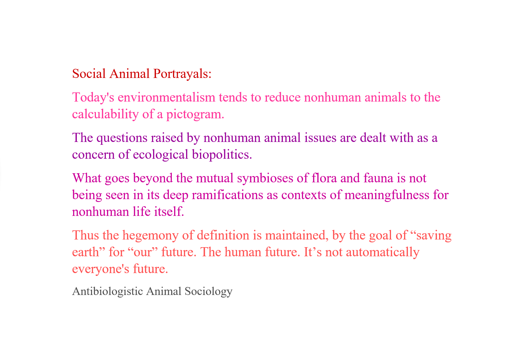 Social Animal Portrayals:
Today's environmentalism tends to reduce nonhuman animals to the calculability of a pictogram.
The questions raised by nonhuman animal issues are dealt with as a concern of ecological biopolitics.
What goes beyond the mutual symbioses of flora and fauna is not being seen in its deep ramifications as contexts of meaningfulness for nonhuman life itself.
Thus the hegemony of definition is maintained, by the goal of “saving earth” for “our” future. The human future. It’s not automatically everyone's future.
Antibiologistic Animal Sociology